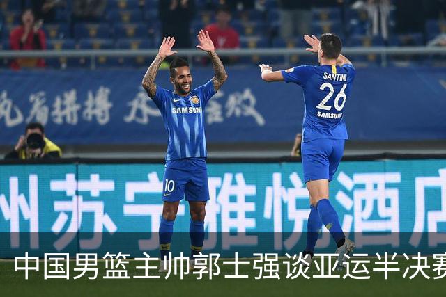 中国男篮主帅郭士强谈亚运半决赛:对抗日本无须动员&肯定血战到底